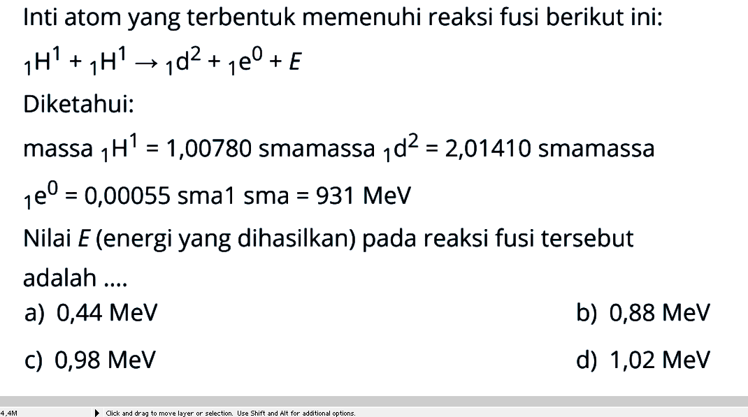 Inti atom yang terbentuk memenuhi reaksi fusi berikut ini:1H^1+ 1H^1 -> 1d^2+ 1e^0+E Diketahui:massa 1H^1=1,00780 smamassa 1d^2=2,01410 smamassa 1e^0=0,00055 sma1 sma=931 MeV Nilai E (energi yang dihasilkan) pada reaksi fusi tersebut adalah ....