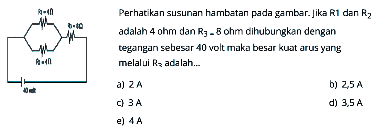 Perhatikan susunan hambatan pada gambar. Jika R1 dan R2 adalah 4 Ohm dan R3 = 8 Ohm dihubungkan dengan tegangan sebesar 40 volt maka besar kuat arus yang melalui R3 adalah... R1 = 4 Ohm R2 = 4 Ohm R3 = 8 Ohm 40 volt