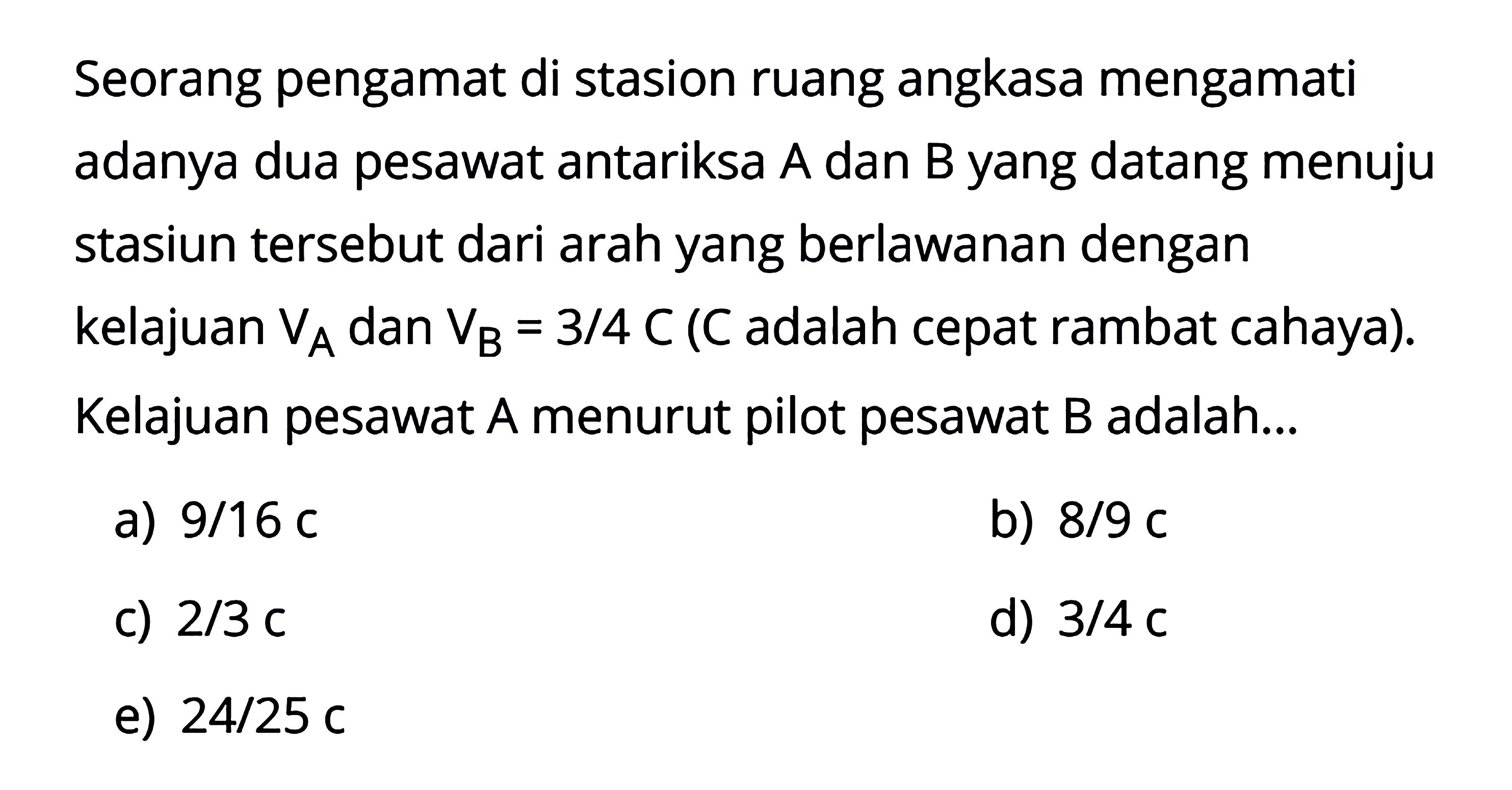 Seorang pengamat di stasion ruang angkasa mengamati adanya dua pesawat antariksa A dan B yang datang menuju stasiun tersebut dari arah yang berlawanan dengan kelajuan  VA  dan  VB=3/4 C  (C adalah cepat rambat cahaya). Kelajuan pesawat A menurut pilot pesawat B adalah...