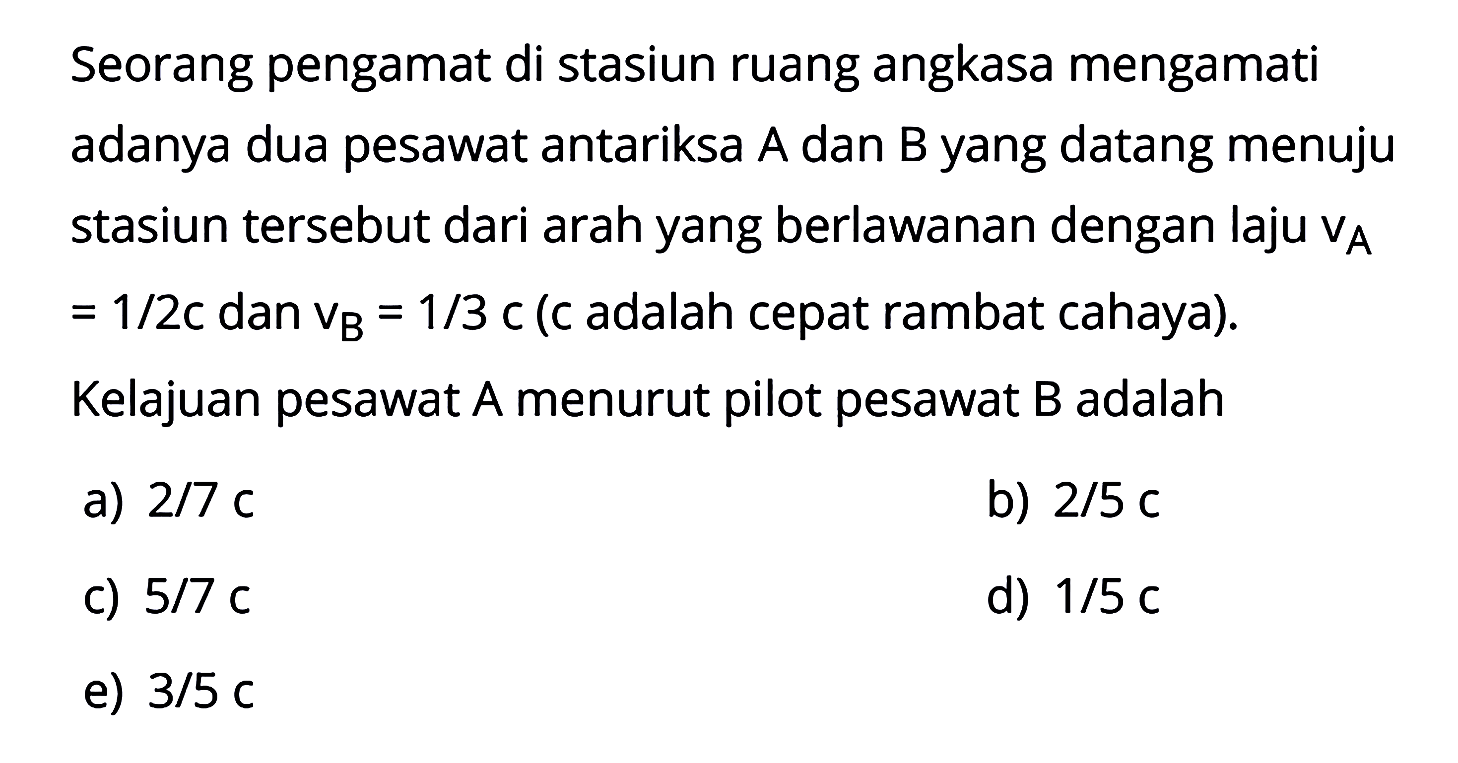 Seorang pengamat di stasiun ruang angkasa mengamati adanya dua pesawat antariksa A dan B yang datang menuju stasiun tersebut dari arah yang berlawanan dengan laju vA = 1/2c dan vB = 1/3c (c adalah cepat rambat cahaya). Kelajuan pesawat A menurut pilot pesawat B adalah 