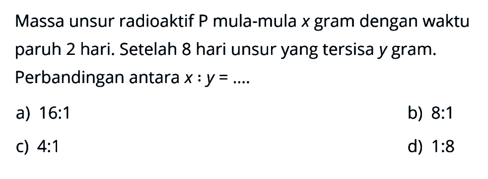 Massa unsur radioaktif P mula-mula x gram dengan waktu paruh 2 hari. Setelah 8 hari unsur yang tersisa y gram. Perbandingan antara x : y=... 