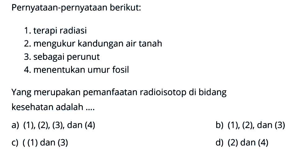 Pernyataan-pernyataan berikut:1. terapi radiasi2. mengukur kandungan air tanah3. sebagai perunut4. menentukan umur fosilYang merupakan pemanfaatan radioisotop di bidang kesehatan adalah ....