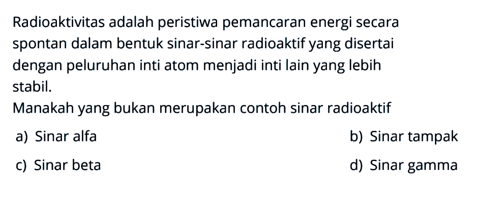 Radioaktivitas adalah peristiwa pemancaran energi secara spontan dalam bentuk sinar-sinar radioaktif yang disertai dengan peluruhan inti atom menjadi inti lain yang lebih stabil.
Manakah yang bukan merupakan contoh sinar radioaktif
a) Sinar alfa
b) Sinar tampak
c) Sinar beta
d) Sinar gamma