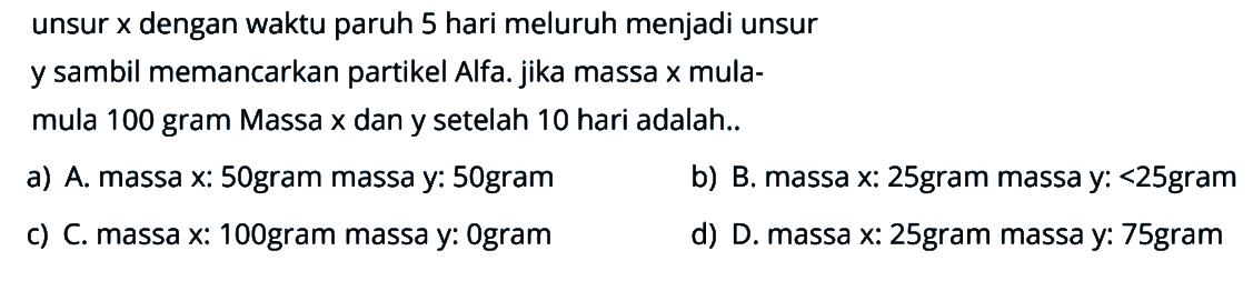 unsur x dengan waktu paruh 5 hari meluruh menjadi unsur
y sambil memancarkan partikel Alfa. jika massa x mula-
mula 100 gram Massa x dan y setelah 10 hari adalah..
