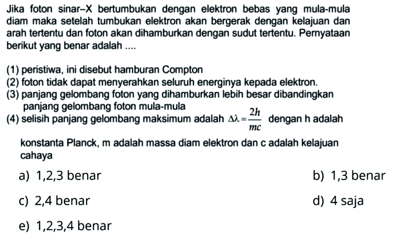 Jika foton sinar-X bertumbukan dengan elektron  bebas yang mula-mula diam maka setelah tumbukan elektron akan bergerak dengan kelajuan dan arah tertentu dan foton akan dihamburkan dengan sudut tertentu. Peryataan berikut yang benar adalah (1) peristiwa, ini disebut hamburan Compton (2) foton tidak dapat menyerahkan seluruh energinya kepada elektron. (3) panjang gelombang foton yang dihamburkan lebih besar dibandingkan panjang gelombang foton mula-mula (4) selisih panjang gelombang maksimum adalah delta lambda= 2h/mc dengan h adalah konstanta Planck, m adalah massa diam elektron dan c adalah kelajuan cahaya a) 1,2,3 benar b) 1,3 benar c) 2,4 benar d) 4 saja e) 1,2,3,4 benar