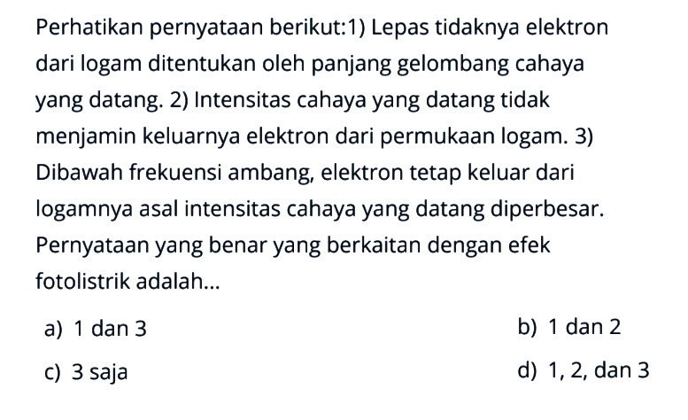 Perhatikan pernyataan berikut:1) Lepas tidaknya elektron dari logam ditentukan oleh panjang gelombang cahaya yang datang. 2) Intensitas cahaya yang datang tidak menjamin keluarnya elektron dari permukaan logam. 3) Dibawah frekuensi ambang, elektron tetap keluar dari logamnya asal intensitas cahaya yang datang diperbesar. Pernyataan yang benar yang berkaitan dengan efek fotolistrik adalah...a) 1 dan 3b) 1 dan 2c) 3 sajad) 1,2, dan 3 