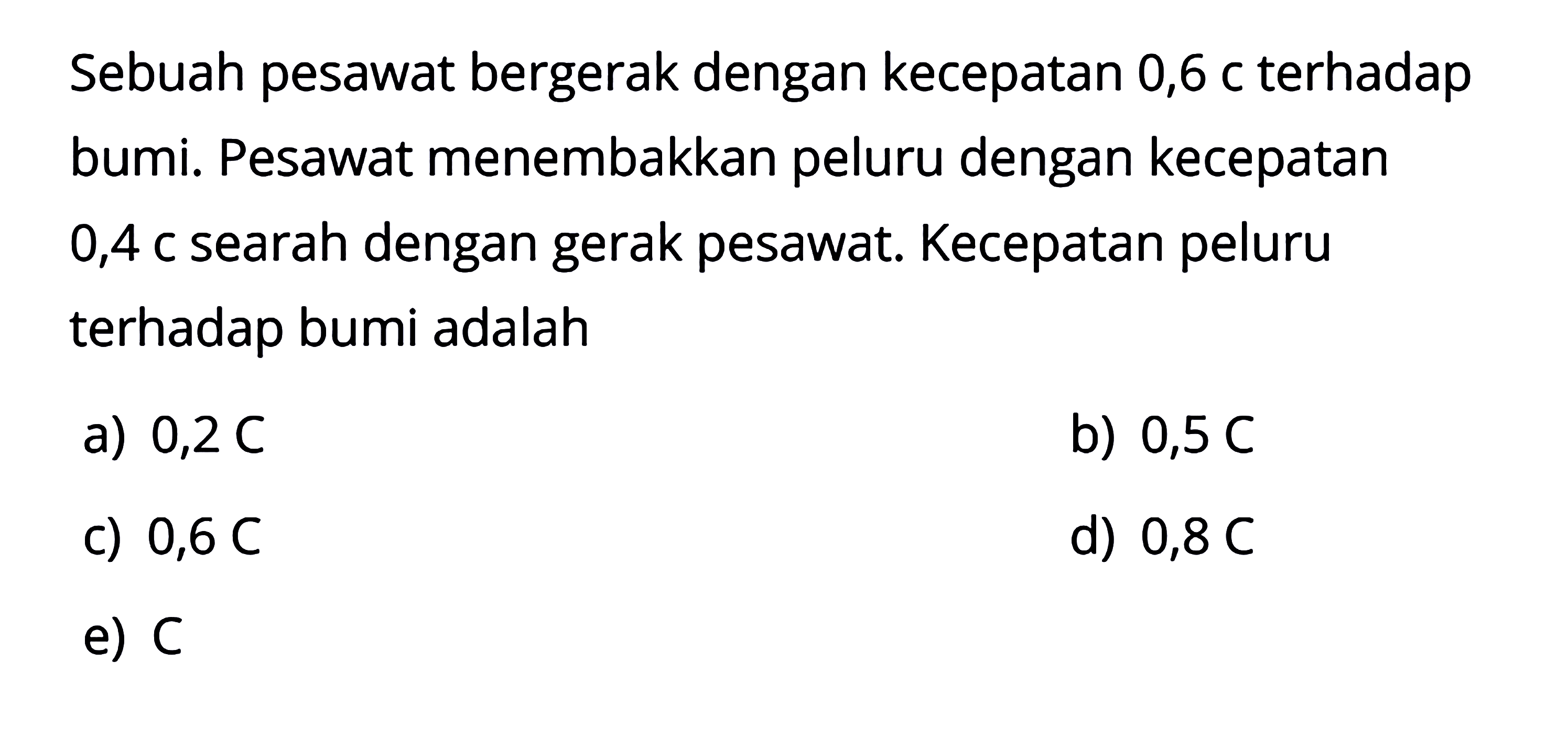 Sebuah pesawat bergerak dengan kecepatan 0,6 c terhadap bumi. Pesawat menembakkan peluru dengan kecepatan 0,4 c searah dengan gerak pesawat. Kecepatan peluru terhadap bumi adalah...