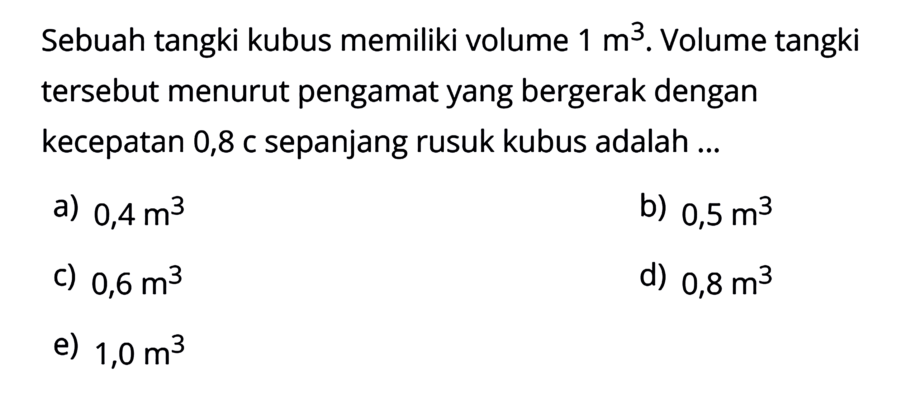 Sebuah tangki kubus memiliki volume  1 m^3 . Volume tangki tersebut menurut pengamat yang bergerak dengan kecepatan 0,8 c sepanjang rusuk kubus adalah ...