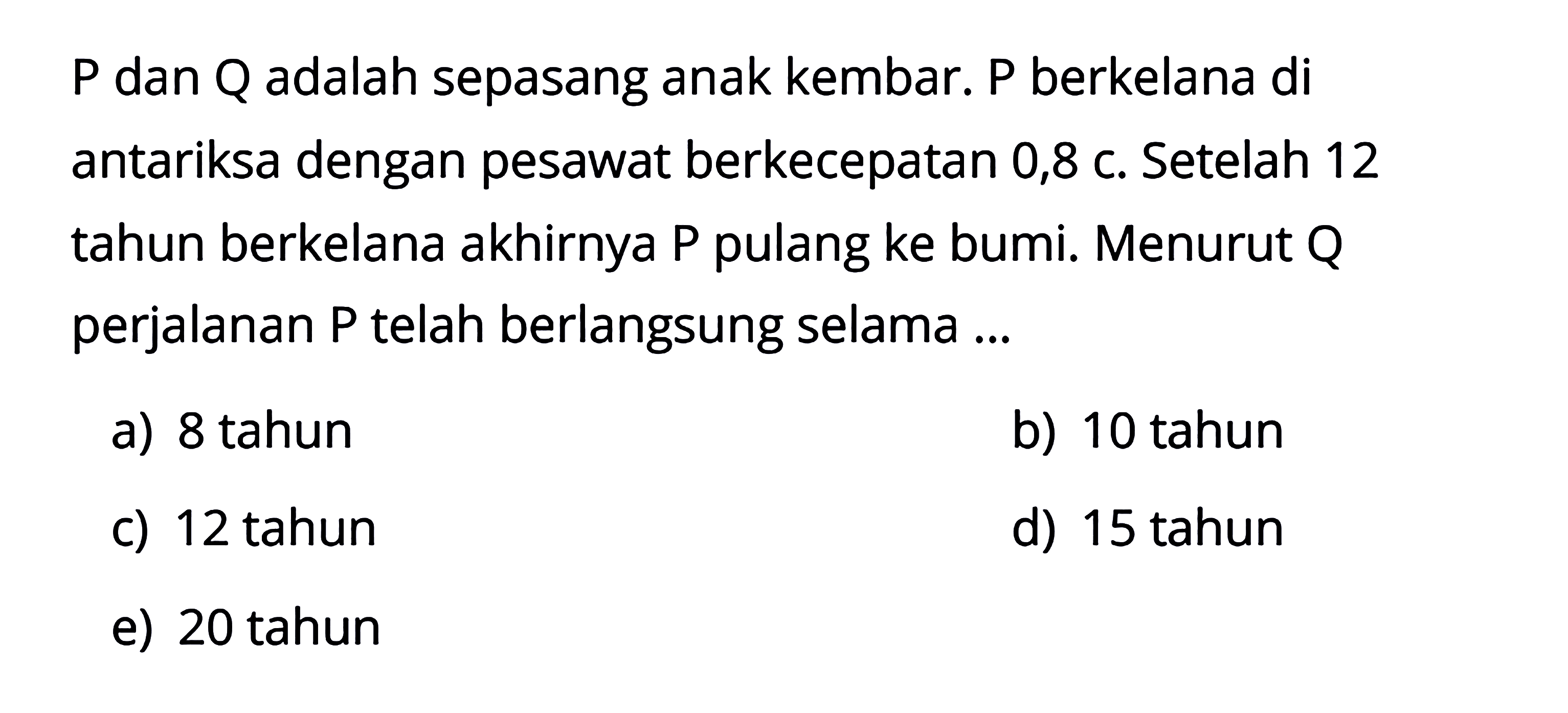 P dan Q adalah sepasang anak kembar. P berkelana di antariksa dengan pesawat berkecepatan 0,8 c. Setelah 12 tahun berkelana akhirnya P pulang ke bumi. Menurut Q perjalanan P telah berlangsung selama ...