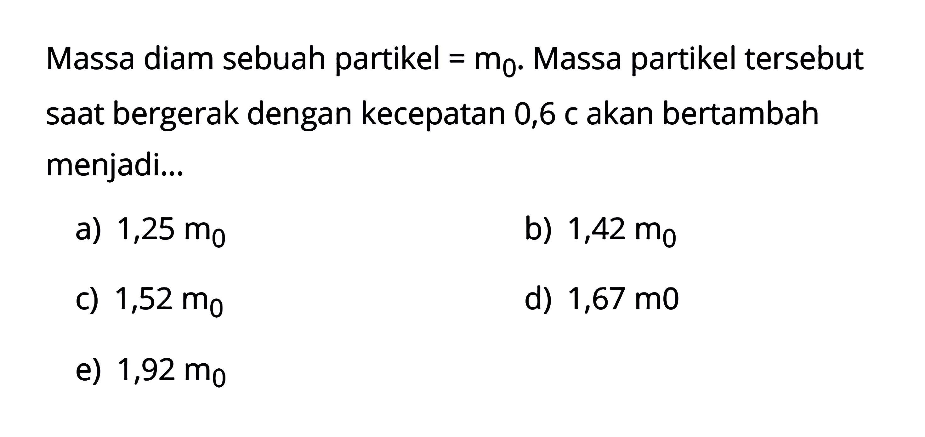 Massa diam sebuah partikel  = m0 . Massa partikel tersebut saat bergerak dengan kecepatan 0,6 c akan bertambah menjadi...
