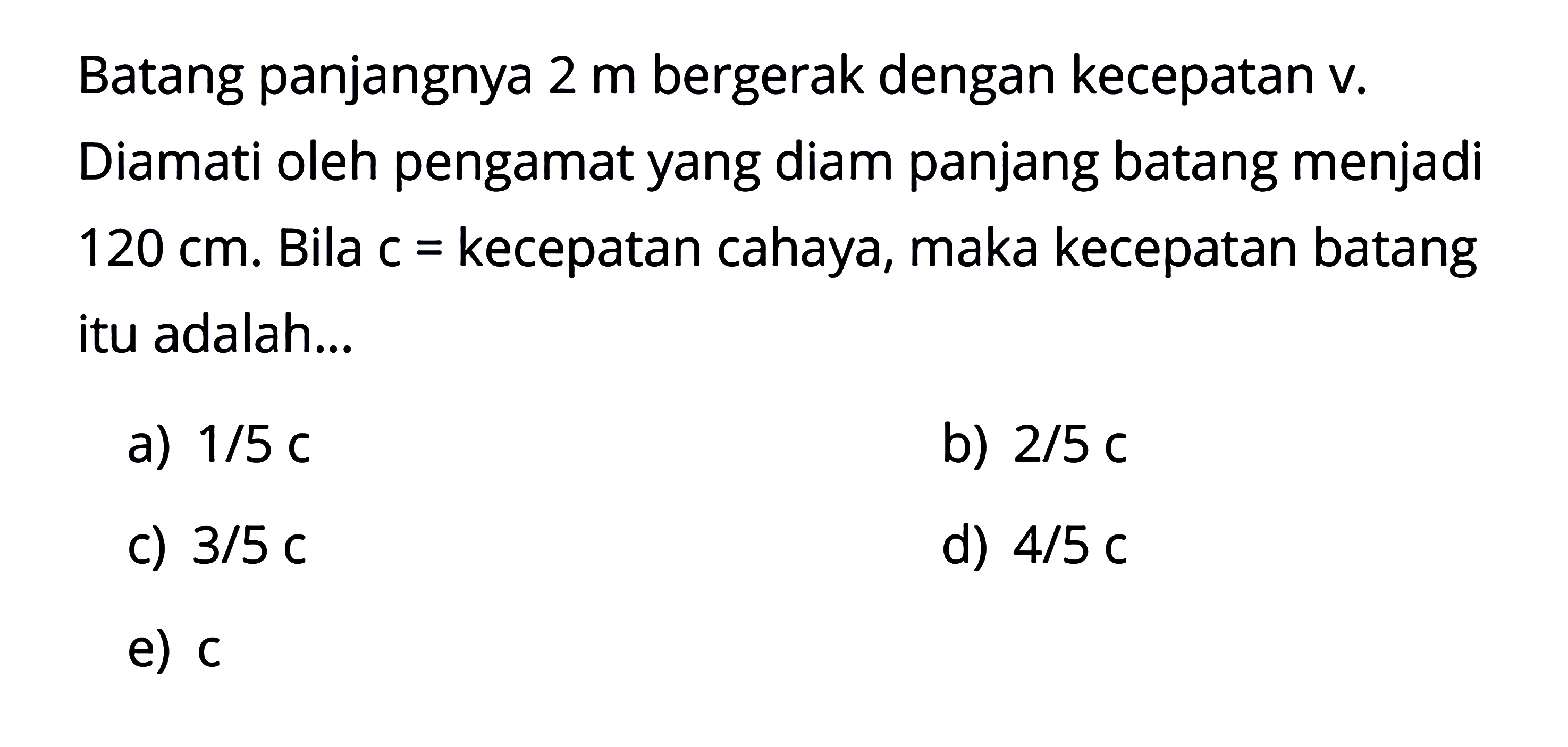 Batang panjangnya 2 m bergerak dengan kecepatan v. Diamati oleh pengamat yang diam panjang batang menjadi 120 cm. Bila c = kecepatan cahaya, maka kecepatan batang itu adalah... 