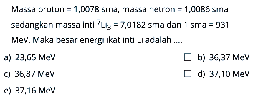 Massa proton = 1,0078 sma, massa netron = 1,0086 sma sedangkan massa inti 7Li3 = 7,0182 sma dan 1 sma = 931 MeV. Maka besar energi ikat inti Li adalah