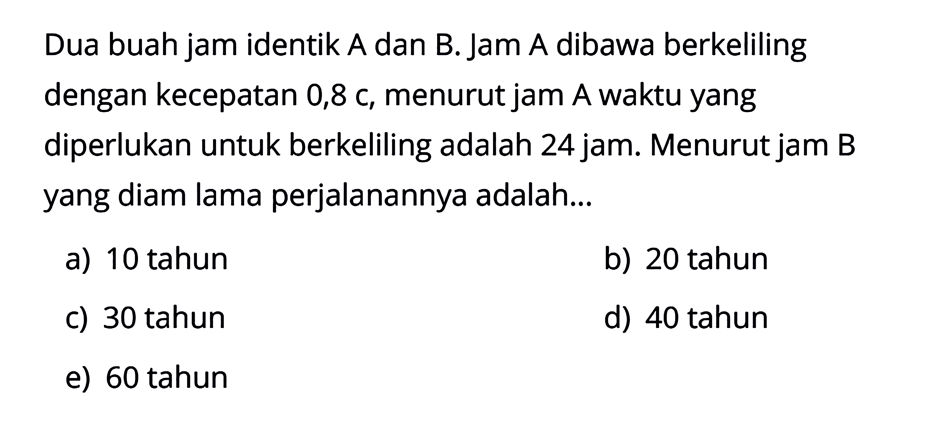 Dua buah jam identik A dan B. Jam A dibawa berkeliling dengan kecepatan 0,8 c, menurut jam A waktu yang diperlukan untuk berkeliling adalah 24 jam. Menurut jam B yang diam lama perjalanannya adalah ...