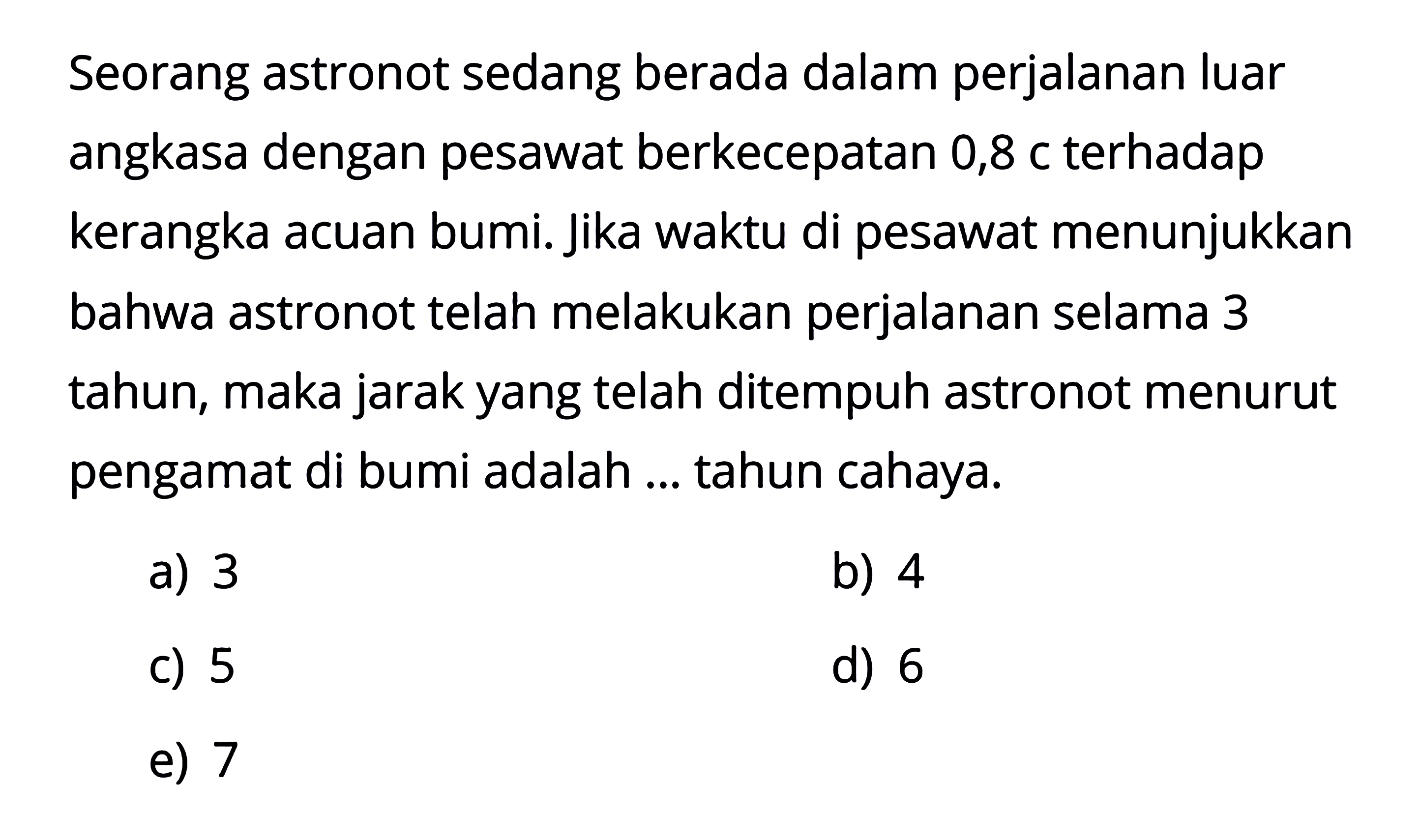 Seorang astronot sedang berada dalam perjalanan luar angkasa dengan pesawat berkecepatan  0,8 c  terhadap kerangka acuan bumi. Jika waktu di pesawat menunjukkan bahwa astronot telah melakukan perjalanan selama 3 tahun, maka jarak yang telah ditempuh astronot menurut pengamat di bumi adalah ... tahun cahaya.