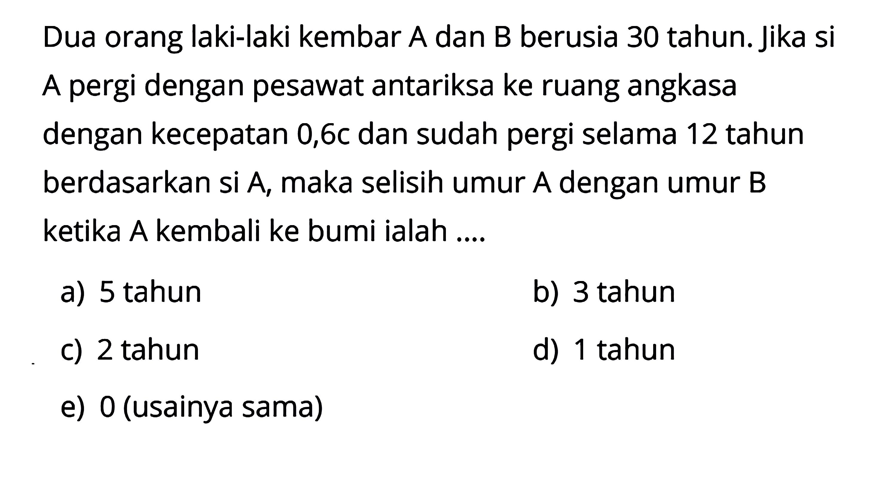 Dua orang laki-laki kembar A dan B berusia 30 tahun. Jika si A pergi dengan pesawat antariksa ke ruang angkasa dengan kecepatan 0,6c dan sudah pergi selama 12 tahun berdasarkan si A, maka selisih umur A dengan umur B ketika A kembali ke bumi ialah ....