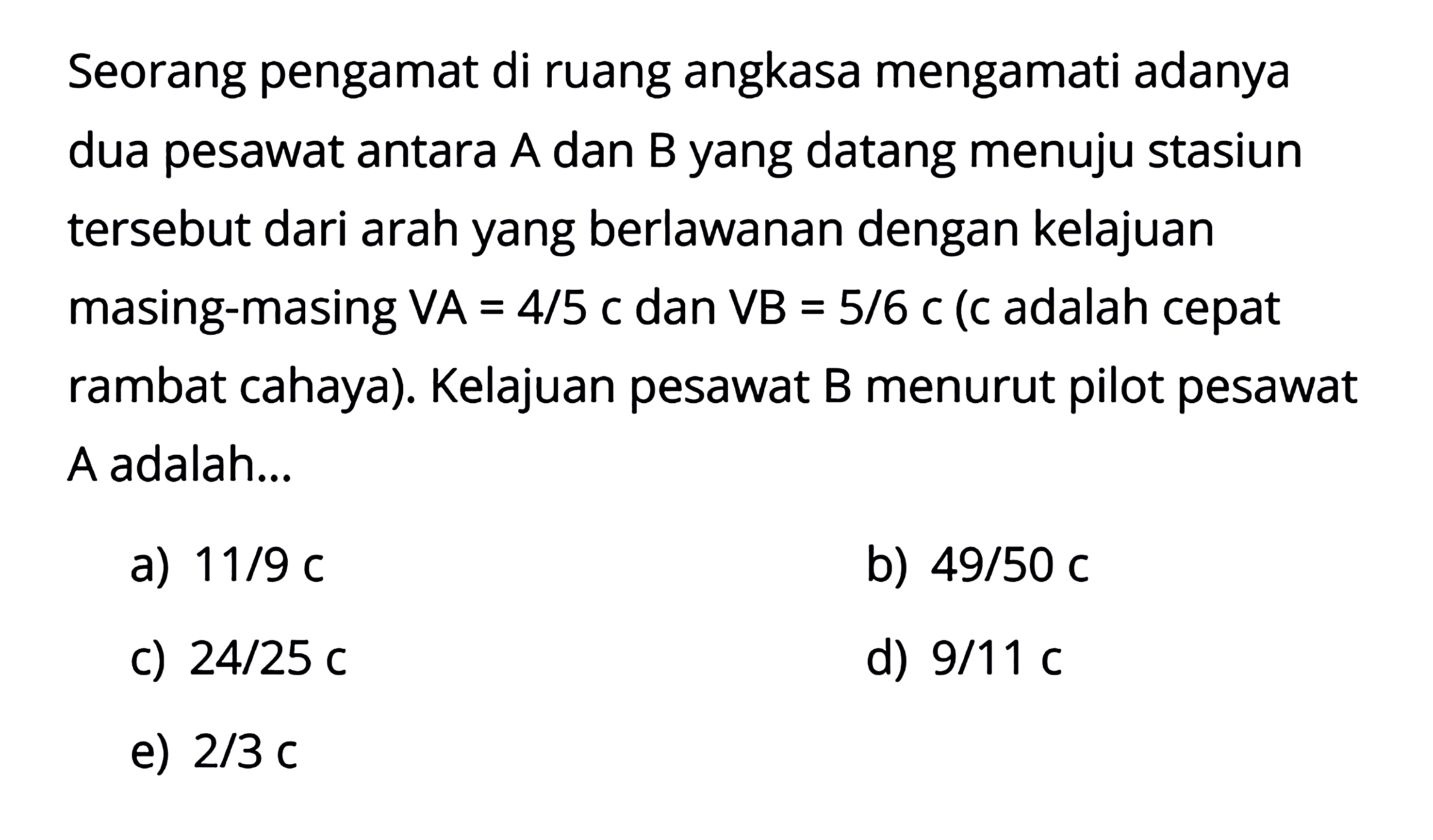 Seorang pengamat di ruang angkasa mengamati adanya dua pesawat antara A dan B yang datang menuju stasiun tersebut dari arah yang berlawanan dengan kelajuan masing-masing  V A=4/5 c  dan  V B=5/6 c  (c adalah cepat rambat cahaya). Kelajuan pesawat B menurut pilot pesawat A adalah...