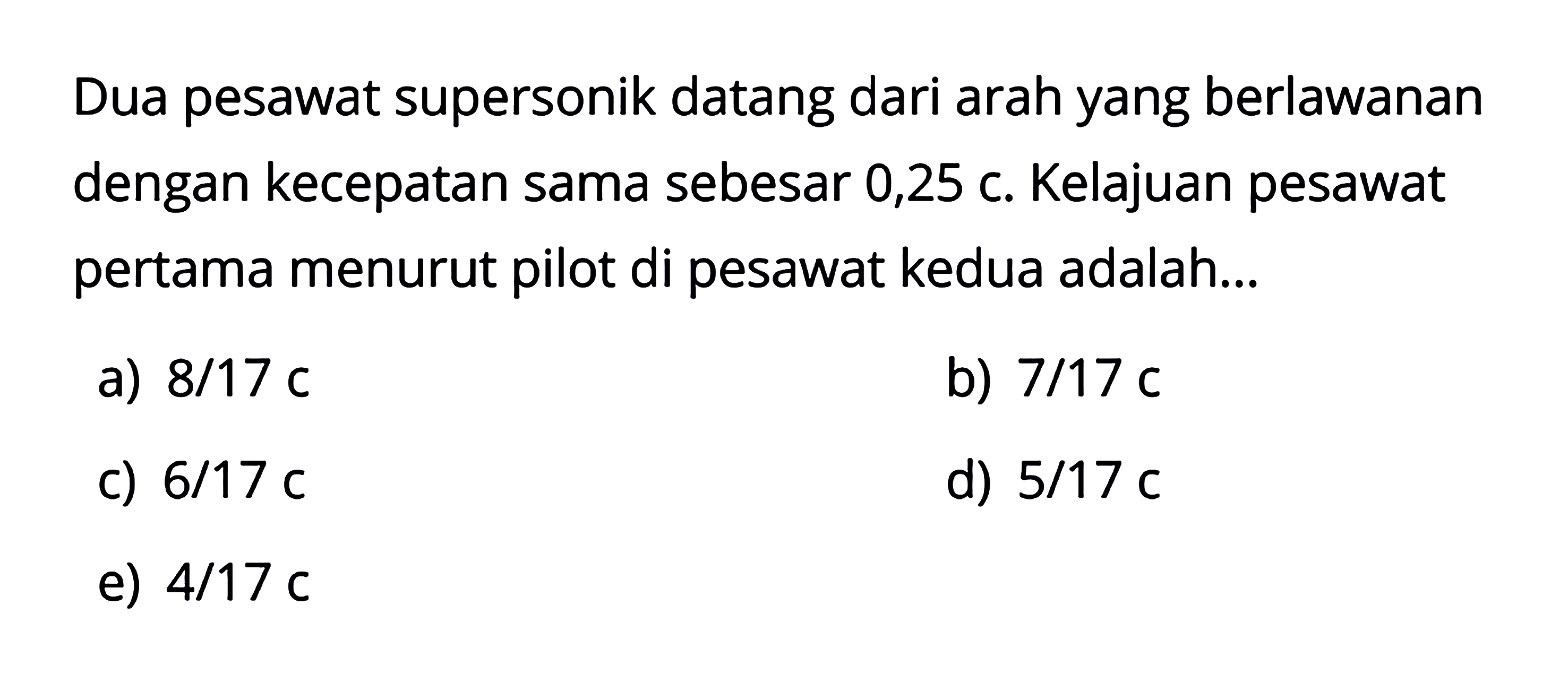 Dua pesawat supersonik datang dari arah yang berlawanan dengan kecepatan sama sebesar 0,25 c. Kelajuan pesawat pertama menurut pilot di pesawat kedua adalah...