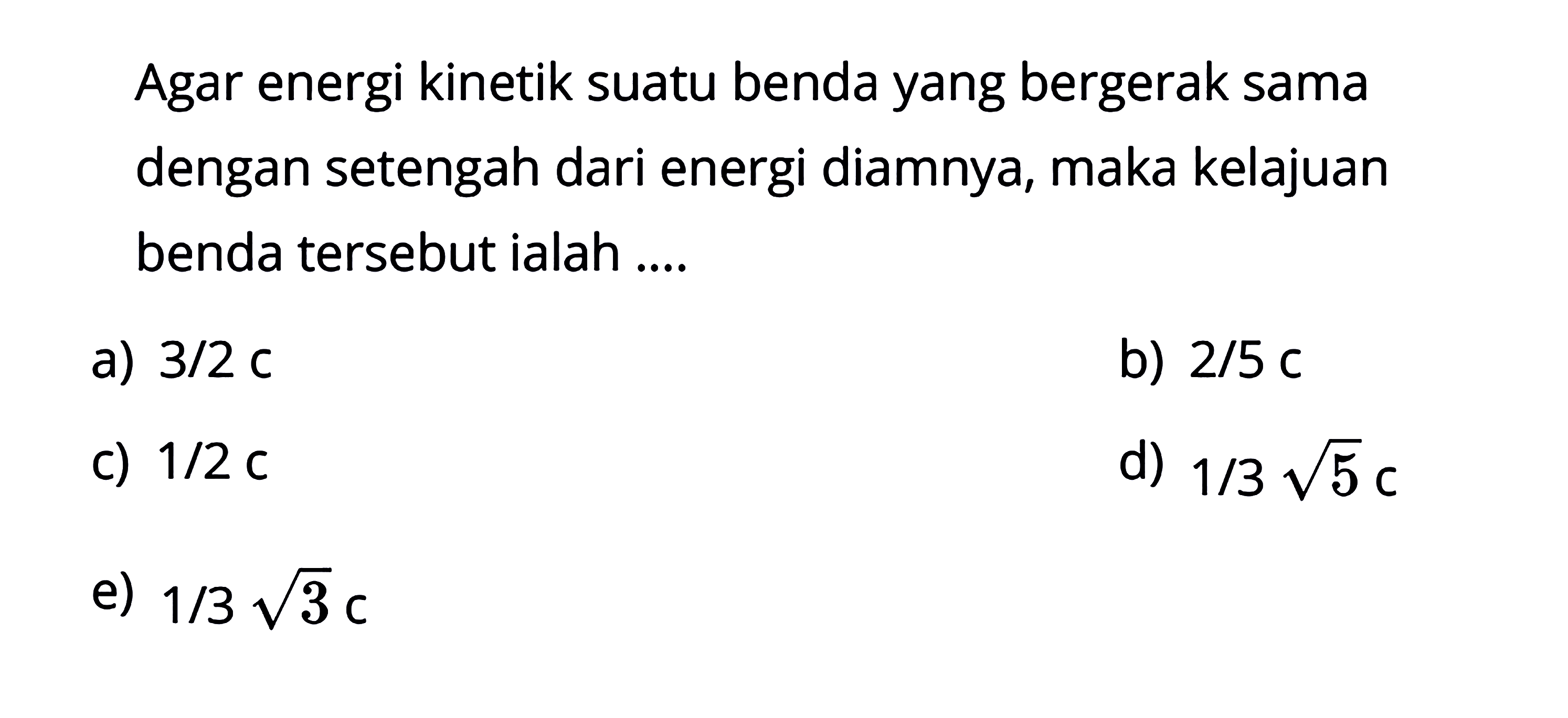 Agar energi kinetik suatu benda yang bergerak sama dengan setengah dari energi diamnya, maka kelajuan benda tersebut ialah ....a)  3/2 c b)  2/5 c c)  1/2 c d)  1/3 akar(5) c e)  1/3 akar(3) c 