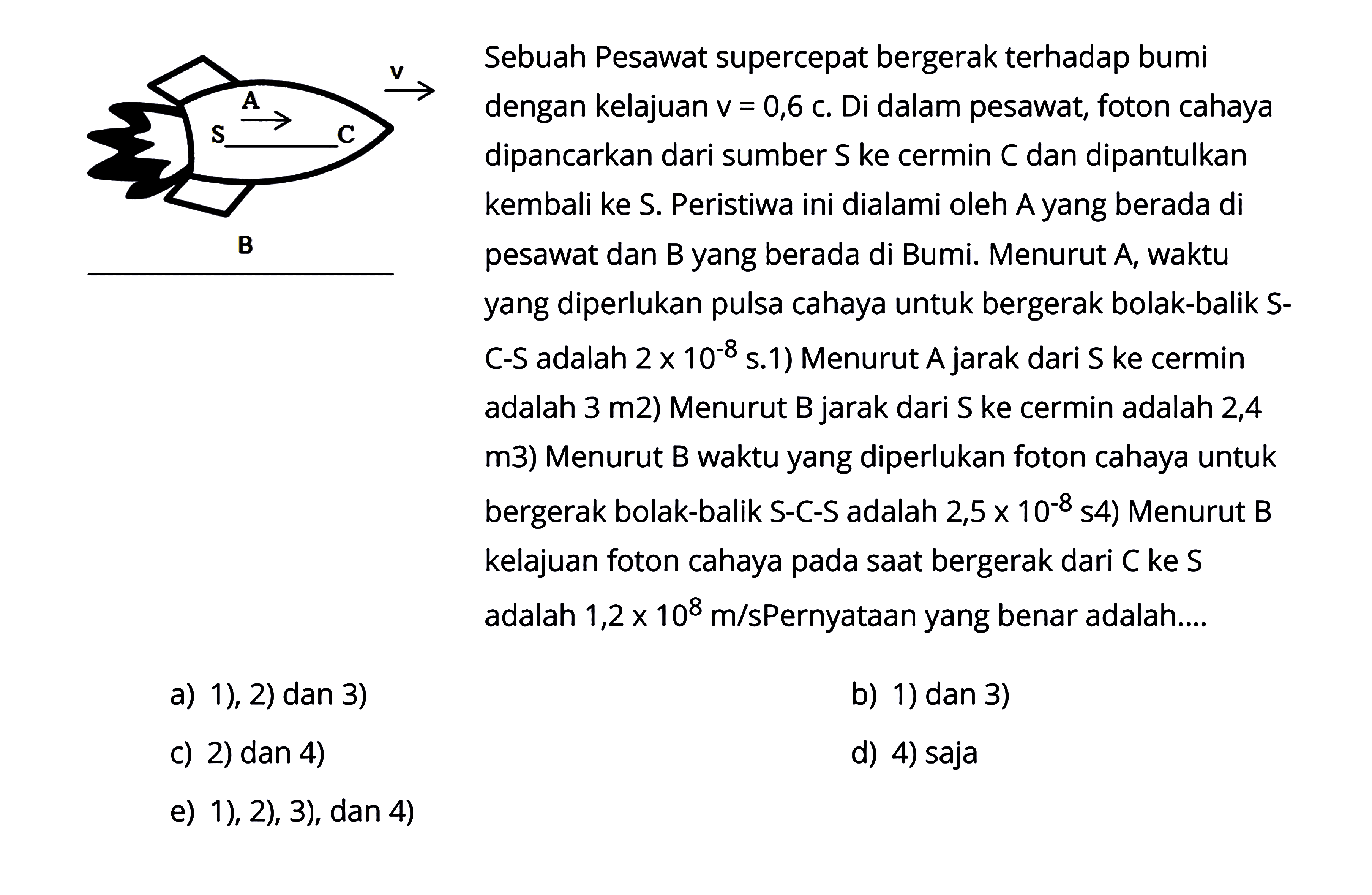 Sebuah Pesawat supercepat bergerak terhadap bumi dengan kelajuan  v=0,6 c. Di dalam pesawat, foton cahaya dipancarkan dari sumber  S  ke cermin  C  dan dipantulkan kembali ke S. Peristiwa ini dialami oleh A yang berada di pesawat dan B yang berada di Bumi. Menurut A, waktu yang diperlukan pulsa cahaya untuk bergerak bolak-balik SC-S adalah 2 x 10^-8 S .1)  Menurut  A  jarak dari S ke cermin adalah  3 m  2) Menurut  B  jarak dari S ke cermin adalah 2,4 m3) Menurut B waktu yang diperlukan foton cahaya untuk bergerak bolak-balik S-C-S adalah  .2,5 x 10^-8 s 4)  Menurut B kelajuan foton cahaya pada saat bergerak dari  C  ke  S  adalah  1,2 x 10^8 m/s Pernyataan  yang benar adalah....