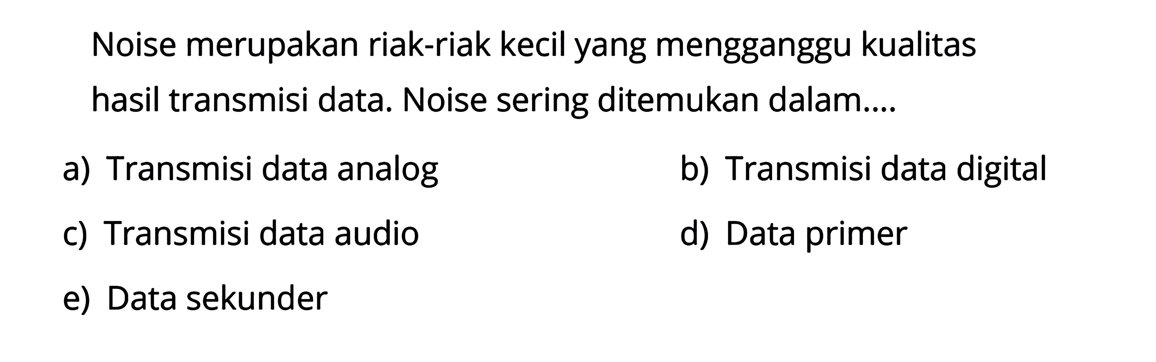 Noise merupakan riak-riak kecil yang mengganggu kualitas hasil transmisi data. Noise sering ditemukan dalam....a) Transmisi data analogb) Transmisi data digitalc) Transmisi data audiod) Data primere) Data sekunder