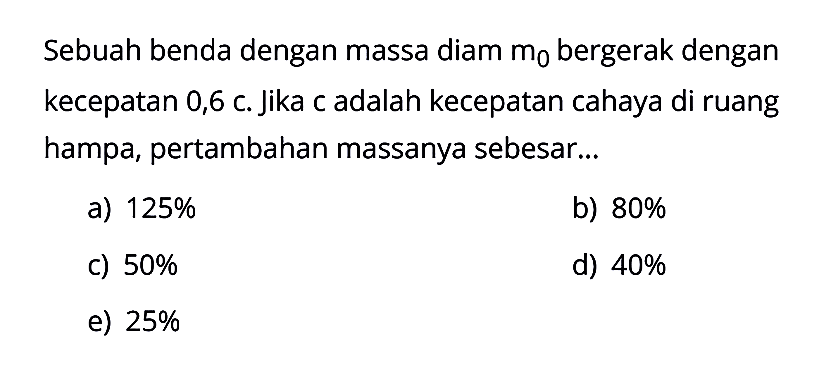 Sebuah benda dengan massa diam  m0  bergerak dengan kecepatan 0,6 c. jika c adalah kecepatan cahaya di ruang hampa, pertambahan massanya sebesar...