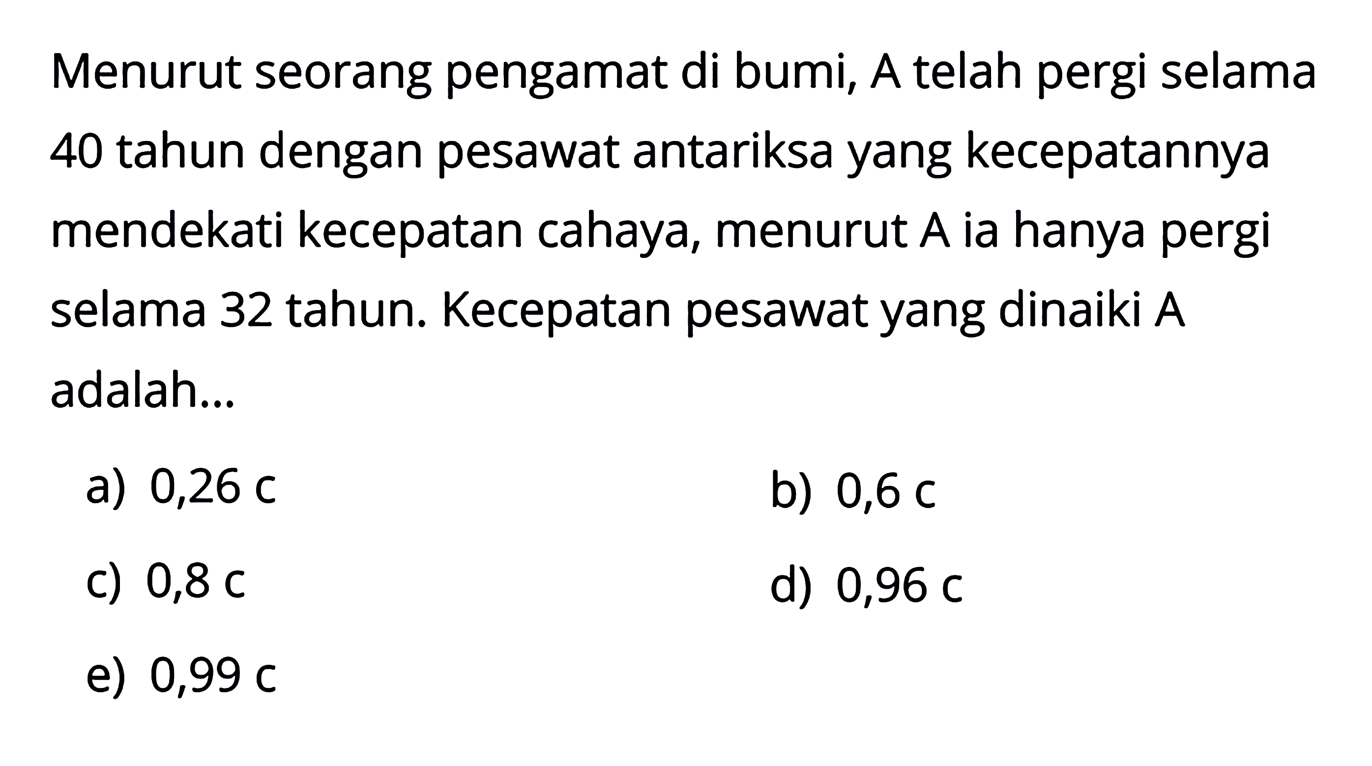 Menurut seorang pengamat di bumi, A telah pergi selama 40 tahun dengan pesawat antariksa yang kecepatannya mendekati kecepatan cahaya, menurut  A  ia hanya pergi selama 32 tahun. Kecepatan pesawat yang dinaiki A adalah...