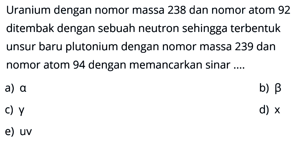 Uranium dengan nomor massa 238 dan nomor atom 92 ditembak dengan sebuah neutron sehingga terbentuk unsur baru plutonium dengan nomor massa 239 dan nomor atom 94 dengan memancarkan sinar ....
