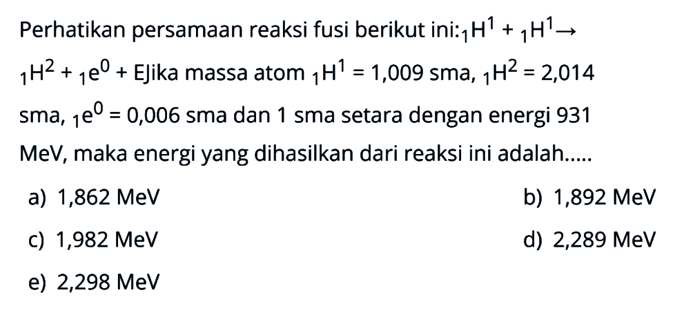 Perhatikan persamaan reaksi fusi berikut ini:  1 H^1 + 1 H^1 -> 1 H^2+ 1 e^0 +  Ejika massa atom 1 H^1=1,009 sma, 1 H^2=2,014  sma,  1 e^0=0,006  sma dan 1 sma setara dengan energi 931  MeV, maka energi yang dihasilkan dari reaksi ini adalah....