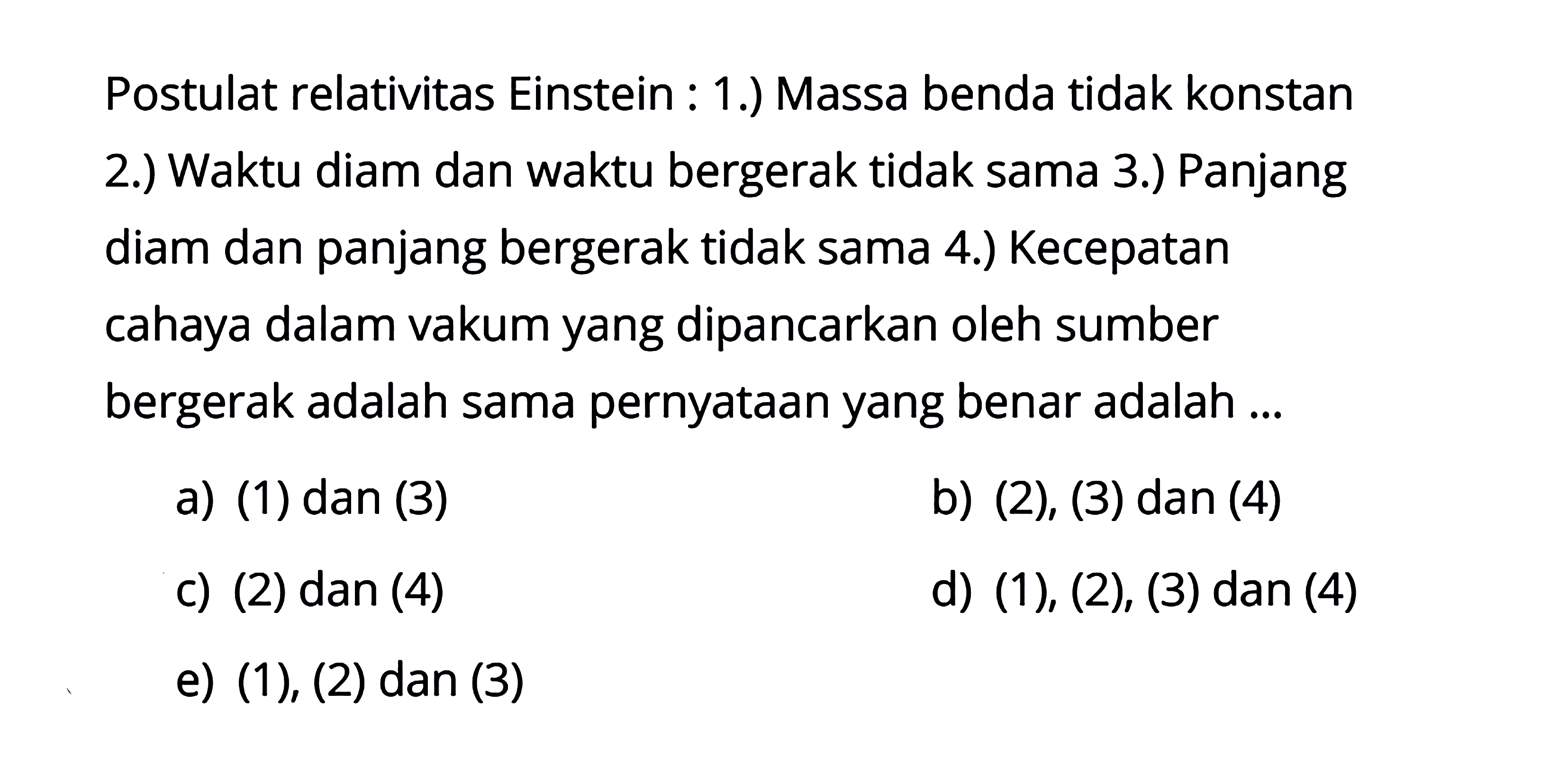 Postulat relativitas Einstein: 1.) Massa benda tidak konstan 2.) Waktu diam dan waktu bergerak tidak sama 3.) Panjang diam dan panjang bergerak tidak sama 4.) Kecepatan cahaya dalam vakum yang dipancarkan oleh sumber bergerak adalah sama pernyataan yang benar adalah ... a) (1) dan (3) b) (2), (3) dan (4) c) (2) dan (4) d) (1), (2), (3) dan (4) e) (1), (2) dan (3)  