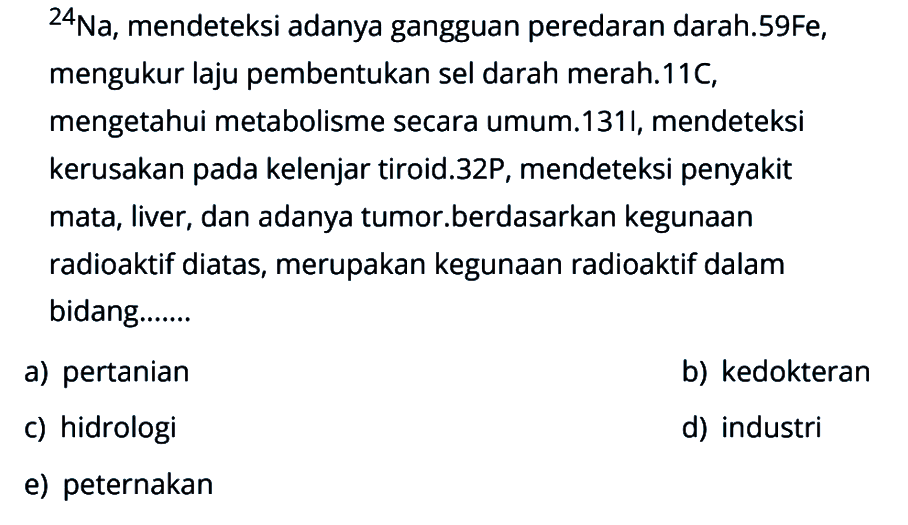 24Na, mendeteksi adanya gangguan peredaran darah. 59Fe, mengukur laju pembentukan sel darah merah. 11C, mengetahui metabolisme secara umum. 131l, mendeteksi kerusakan pada kelenjar tiroid. 32P, mendeteksi penyakit mata, liver, dan adanya tumor. Berdasarkan kegunaan radioaktif diatas, merupakan kegunaan radioaktif dalam bidang.......
