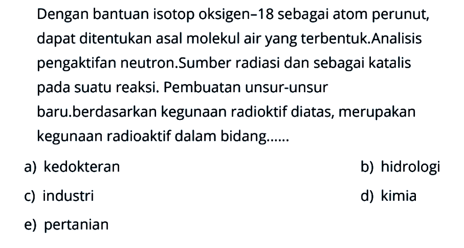 Dengan bantuan isotop oksigen-18 sebagai atom perunut, dapat ditentukan asal molekul air yang terbentuk.Analisis pengaktifan neutron.Sumber radiasi dan sebagai katalis pada suatu reaksi. Pembuatan unsur-unsur baru.berdasarkan kegunaan radioktif diatas, merupakan kegunaan radioaktif dalam bidang......