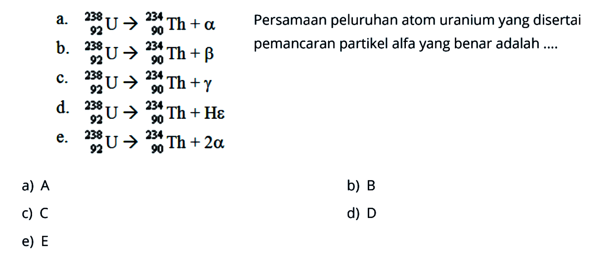 a. 238 92 U -> 234 90 Th + alpha  
b. 238 92 U -> 234 90 Th + beta    
c. 238 92 U -> 234 90 Th + gamma 
d.  238 92 U -> 234 90 Th + H epsilon 
e.   238 92 U -> 234 90 Th + 2 alpha 
 Persamaan peluruhan atom uranium yang disertai pemancaran partikel alfa yang benar adalah ....
