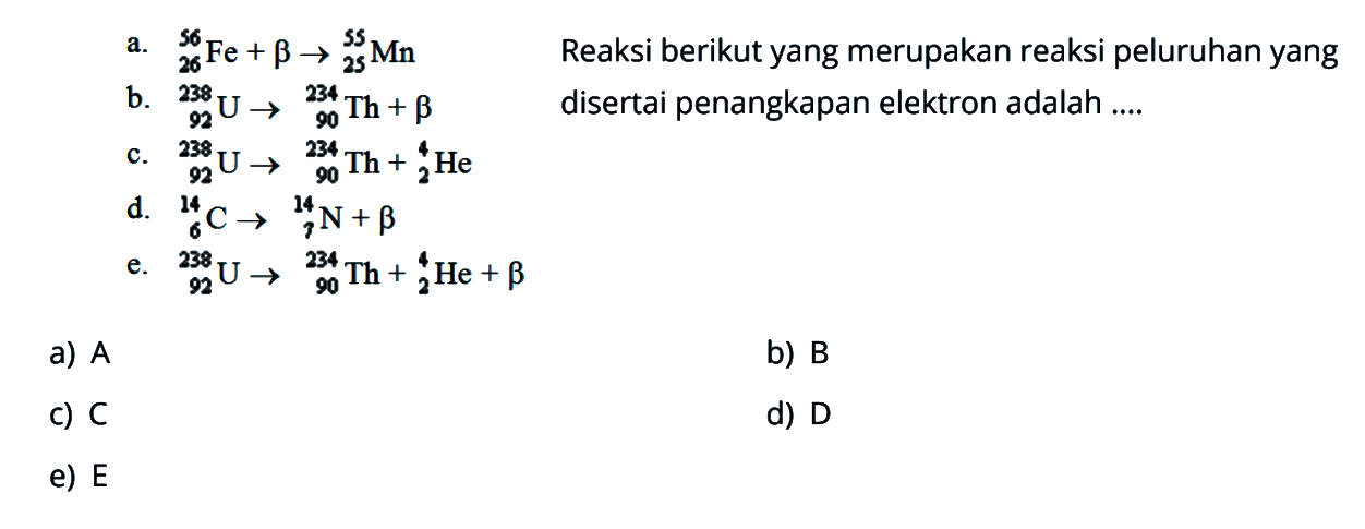 a. 56 26 Fe + b - > 55 25 Mn
b. 238 92 U - > 234 90 Th + b
c. 238 92 U - > 234 90 Th + 4 2 He
d. 14 6 C - > 14 7 N + B
e. 238 92 U - > 234 90 Th + 4 2 He + b
Reaksi berikut yang merupakan reaksi peluruhan yang disertai penangkapan elektron adalah...