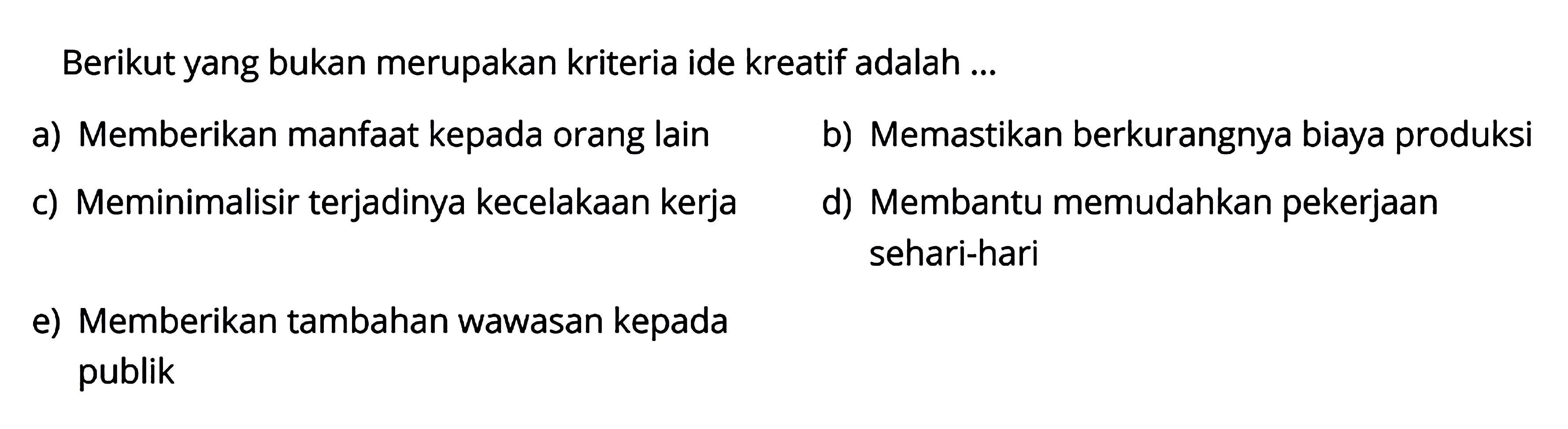 Berikut yang bukan merupakan kriteria ide kreatif adalah...
a) Memberikan manfaat kepada orang lain
b) Memastikan berkurangnya biaya produksi
c) Meminimalisir terjadinya kecelakaan kerja
d) Membantu memudahkan pekerjaan sehari-hari
e) Memberikan tambahan wawasan kepada publik