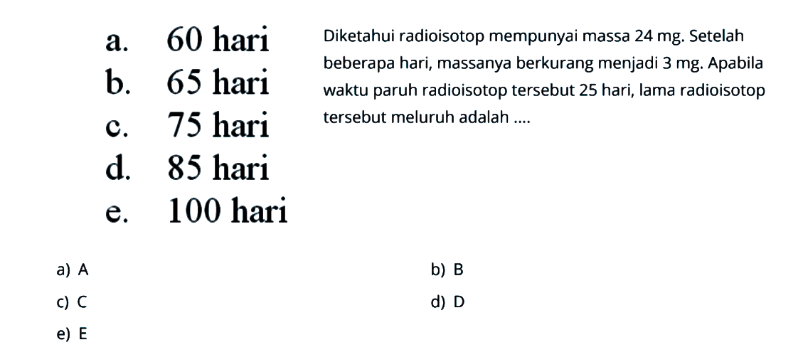 a. 60 hari b. 65 hari c. 75 hari d. 85 hari e. 100 hari Diketahui radioisotop mempunyai massa 24 mg. Setelah beberapa hari, massanya berkurang menjadi 3 mg. Apabila waktu paruh radioisotop tersebut 25 hari, lama radioisotop tersebut meluruh adalah .....