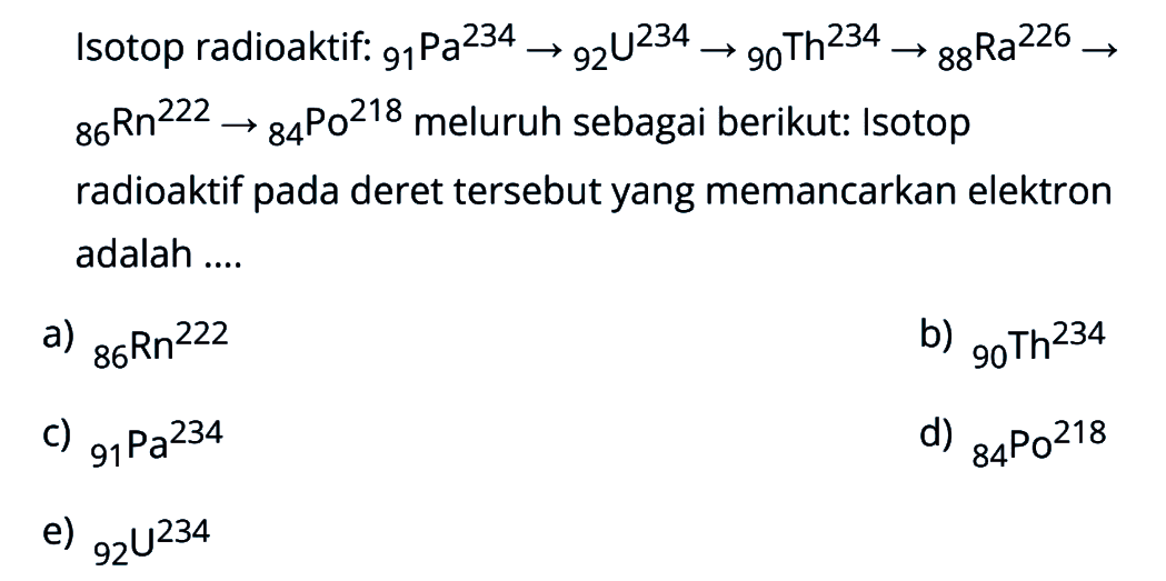 Isotop radioaktif: 234 91 Pa -> 234 92 U -> 234 90 Th -> 226 88 Ra -> 222 86 Rn -> 218 84 Po meluruh sebagai berikut: Isotop radioaktif pada deret tersebut yang memancarkan elektron adalah ....