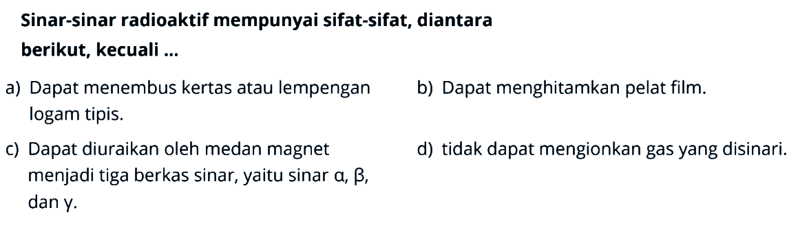 Sinar-sinar radioaktif mempunyai sifat-sifat, diantara berikut, kecuali ...a) Dapat menembus kertas atau lempengan. b) Dapat menghitamkan pelat film. logam tipis. c) Dapat diuraikan oleh medan magnet menjadi tiga berkas sinar, yaitu sinar a, b, dan y. d) tidak dapat mengionkan gas yang disinari. 