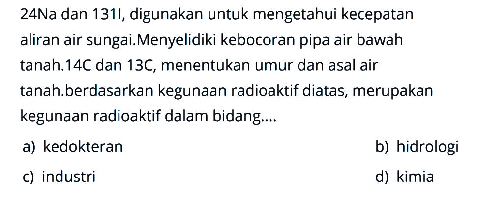 24Na dan 131l, digunakan untuk mengetahui kecepatan aliran air sungai.Menyelidiki kebocoran pipa air bawah tanah.14C dan 13C, menentukan umur dan asal air tanah.berdasarkan kegunaan radioaktif diatas, merupakan kegunaan radioaktif dalam bidang....