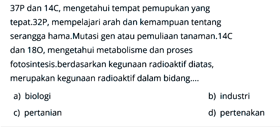 37P dan 14C, mengetahui tempat pemupukan yang tepat.32P, mempelajari arah dan kemampuan tentang serangga hama.Mutasi gen atau pemuliaan tanaman.14C dan 180 , mengetahui metabolisme dan proses fotosintesis.berdasarkan kegunaan radioaktif diatas, merupakan kegunaan radioaktif dalam bidang....
