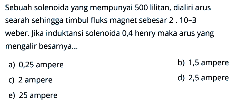 Sebuah solenoida yang mempunyai 500 lilitan, dialiri arus searah sehingga timbul fluks magnet sebesar 2. 10-3 weber. Jika induktansi solenoida 0,4 henry maka arus yang mengalir besarnya...