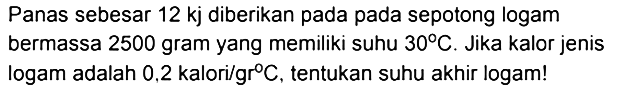 Panas sebesar 12 kj diberikan pada pada sepotong logam bermassa 2500 gram yang memiliki suhu 30 C. Jika kalor jenis logam adalah 0,2 kalori/gr C, tentukan suhu akhir logam!