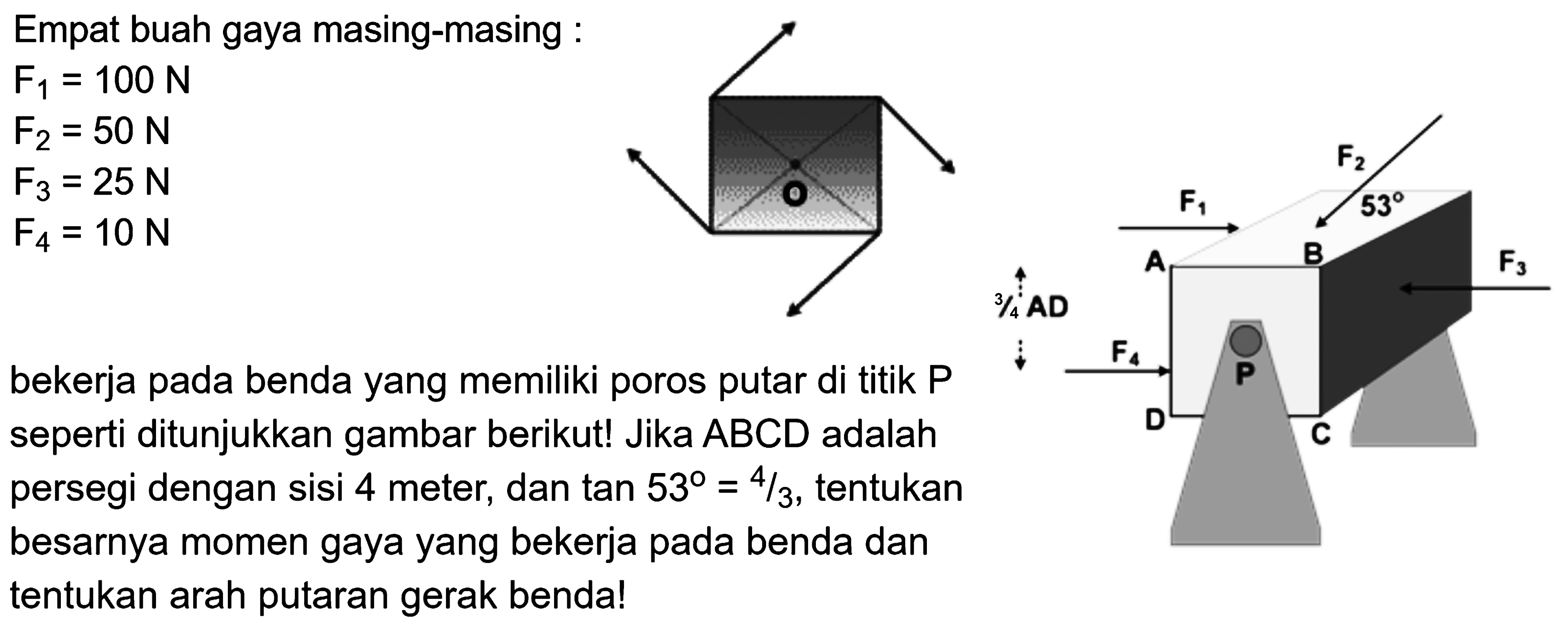 Empat buah gaya masing-masing: F1 = 100 N F2 = 50 N F3 = 25 N F4 = 10 N bekerja pada benda yang memiliki poros putar di titik P seperti ditunjukkan gambar berikut! Jika ABCD adalah persegi dengan sisi 4 meter, dan tan 53 = 4/3, tentukan besarnya momen gaya yang bekerja pada benda dan tentukan arah putaran gerak benda! 