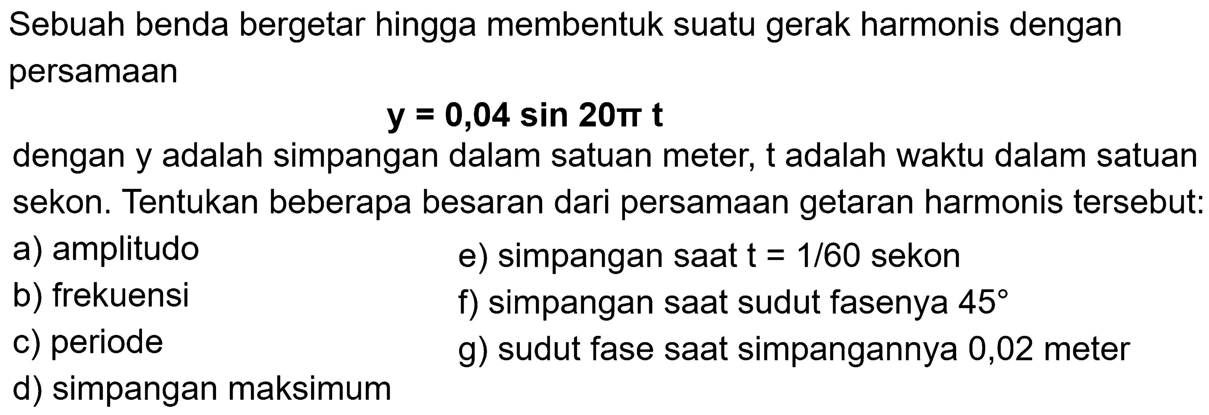 Sebuah benda bergetar hingga membentuk suatu gerak harmonis dengan persamaan

y=0,04 sin 20 pi t

dengan y adalah simpangan dalam satuan meter,  t  adalah waktu dalam satuan sekon. Tentukan beberapa besaran dari persamaan getaran harmonis tersebut:
a) amplitudo
e) simpangan saat  t=1 / 60  sekon
b) frekuensi
f) simpangan saat sudut fasenya  45 
c) periode
g) sudut fase saat simpangannya 0,02 meter
d) simpangan maksimum