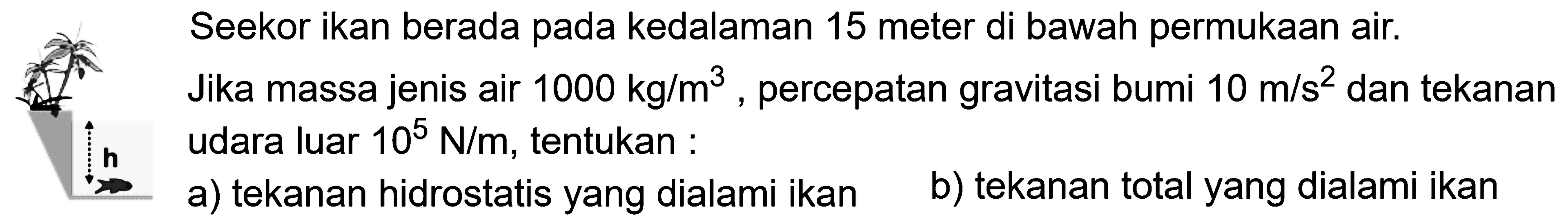 h Seekor ikan berada pada kedalaman 15 meter di bawah permukaan air. Jika massa jenis air  1000 kg/m^3 , percepatan gravitasi bumi  10 m/s^2  dan tekanan udara luar  10^5 N/m , tentukan :a) tekanan hidrostatis yang dialami ikanb) tekanan total yang dialami ikan