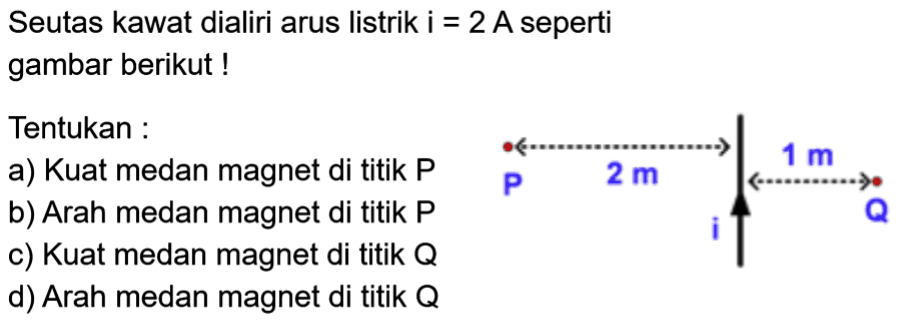 Seutas kawat dialiri arus listrik i = 2 A seperti gambar berikut ! Tentukan a) Kuat medan magnet di titik P b) Arah medan magnet di titik P c) Kuat medan magnet di titik Q d) Arah medan magnet di titik Q P 2 cm 1 cm Q i