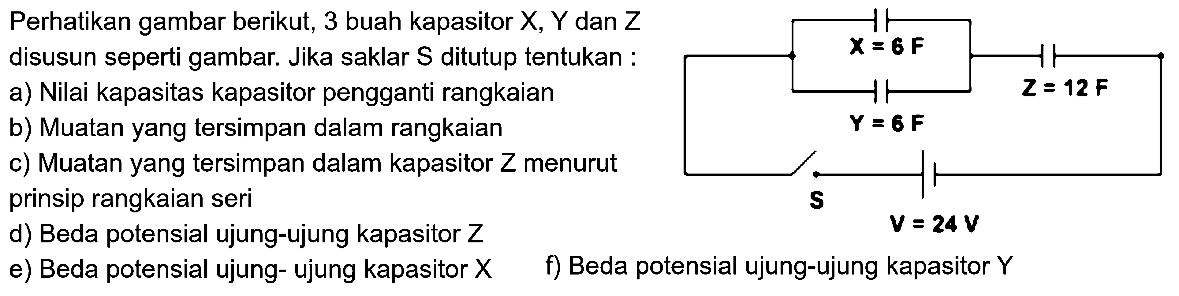 Perhatikan gambar berikut; 3 buah kapasitor X, Y dan Z disusun seperti gambar. Jika saklar S ditutup tentukan a) Nilai kapasitas kapasitor pengganti rangkaian b) Muatan yang tersimpan dalam rangkaian  c) Muatan yang tersimpan dalam kapasitor Z menurut prinsip rangkaian seri d) Beda potensial ujung-ujung kapasitor Z f) Beda potensial ujung-ujung kapasitor Y e) Beda potensial ujung-ujung kapasitor X