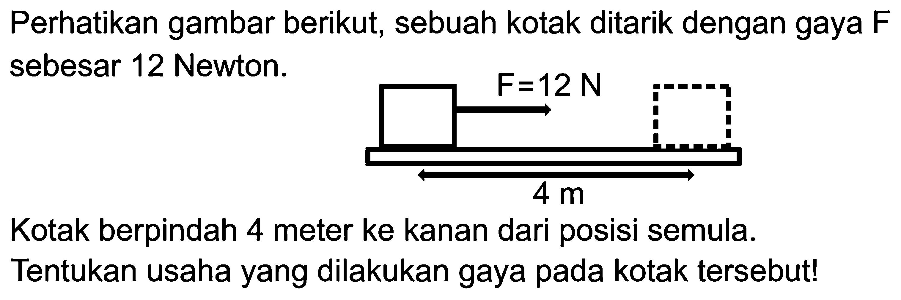 Perhatikan gambar berikut, sebuah kotak ditarik dengan gaya F sebesar 12 Newton. F=12 N 4 m Kotak berpindah 4 meter ke kanan dari posisi semula. Tentukan usaha yang dilakukan gaya pada kotak tersebut! 