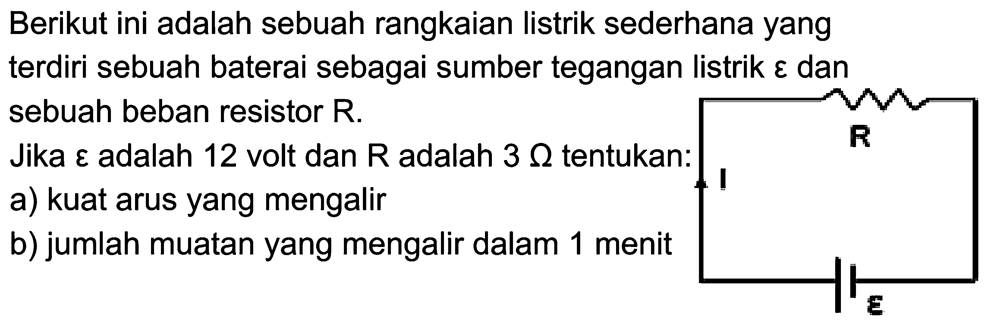 Berikut ini adalah sebuah rangkaian listrik sederhana yang terdiri sebuah baterai sebagai sumber tegangan listrik epsilon dan sebuah beban resistor R.Jika epsilon adalah 12 volt dan R adalah 3 Ohm tentukan:a) kuat arus yang mengalirb) jumlah muatan yang mengalir dalam 1 menit