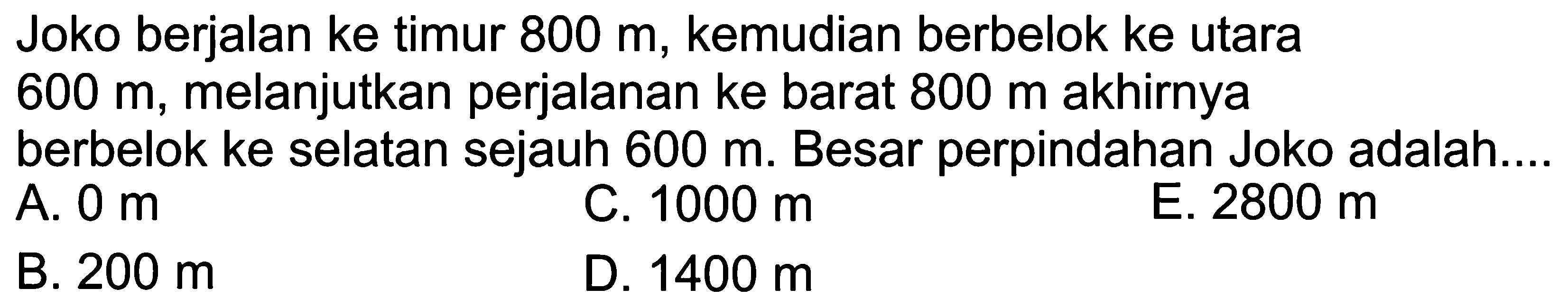 Joko berjalan ke timur 800 m, kemudian berbelok ke utara 600 m, melanjutkan perjalanan ke barat 800 m akhirnya berbelok ke selatan sejauh 600 m. Besar perpindahan Joko adalah 
