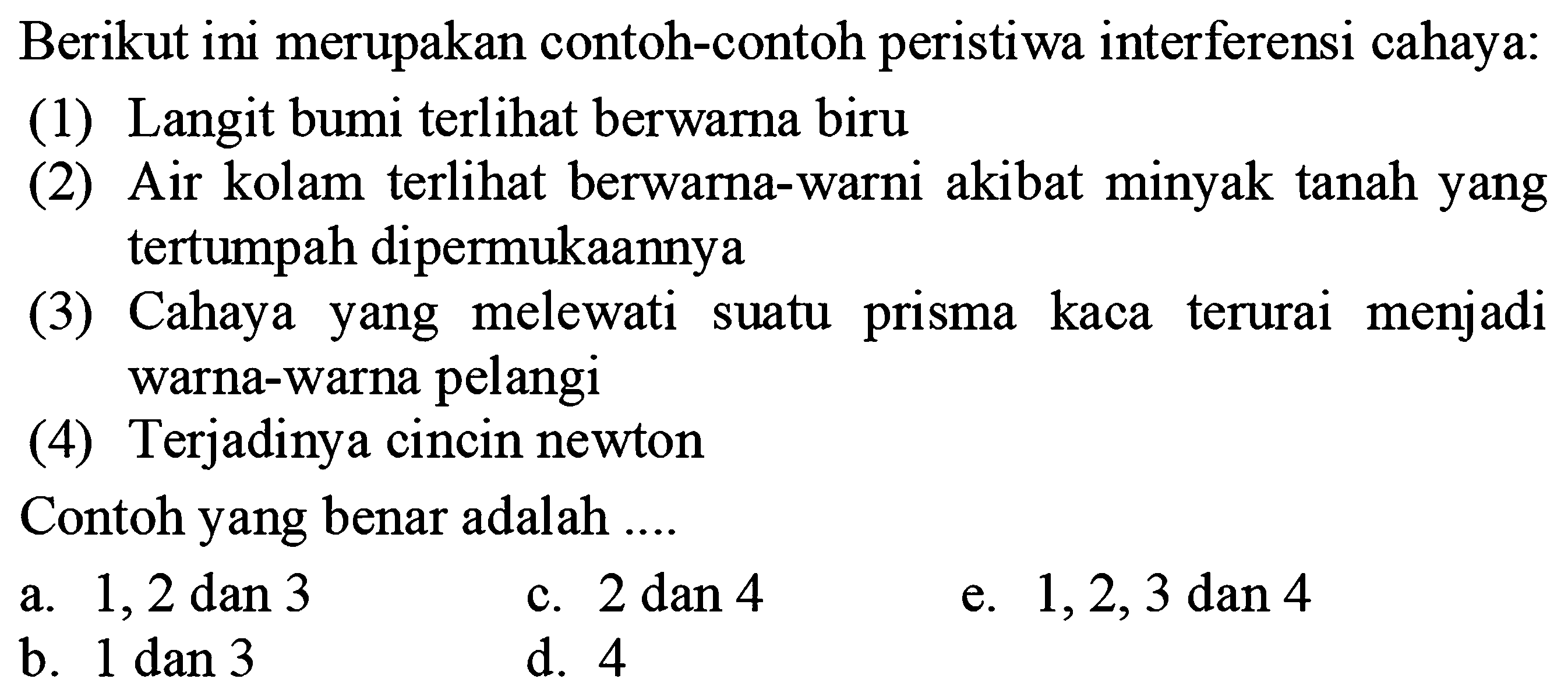 Berikut ini merupakan contoh-contoh peristiwa interferensi cahaya:
(1) Langit bumi terlihat berwarna biru
(2) Air kolam terlihat berwarna-warni akibat minyak tanah yang tertumpah dipermukaannya
(3) Cahaya yang melewati suatu prisma kaca terurai menjadi warna-warna pelangi
(4) Terjadinya cincin newton
Contoh yang benar adalah ....
a.  1,2 dan 3 
c.  2 dan 4 
e.  1,2,3 dan 4 
b.  1 dan 3 
d. 4